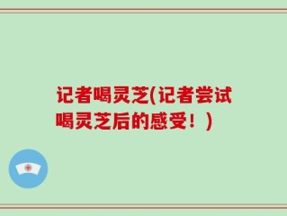 记者喝灵芝(记者尝试喝灵芝后的感受！)