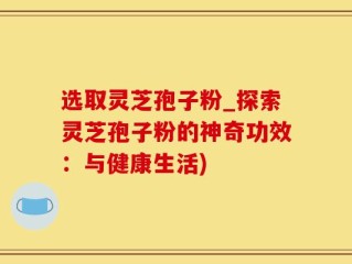 选取灵芝孢子粉_探索灵芝孢子粉的神奇功效：与健康生活)