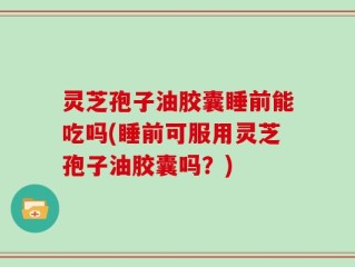 灵芝孢子油胶囊睡前能吃吗(睡前可服用灵芝孢子油胶囊吗？)