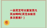 一朵灵芝可以重复煲几天水喝吗(灵芝水能否多次煮用？)