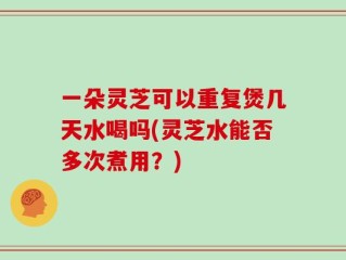 一朵灵芝可以重复煲几天水喝吗(灵芝水能否多次煮用？)