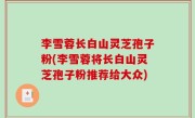 李雪蓉长白山灵芝孢子粉(李雪蓉将长白山灵芝孢子粉推荐给大众)