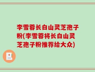 李雪蓉长白山灵芝孢子粉(李雪蓉将长白山灵芝孢子粉推荐给大众)