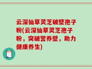 云深仙草灵芝破壁孢子粉(云深仙草灵芝孢子粉，突破营养壁，助力健康养生)