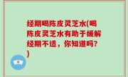 经期喝陈皮灵芝水(喝陈皮灵芝水有助于缓解经期不适，你知道吗？)