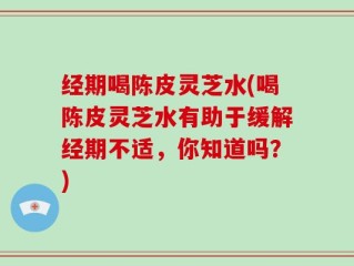 经期喝陈皮灵芝水(喝陈皮灵芝水有助于缓解经期不适，你知道吗？)