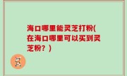 海口哪里能灵芝打粉(在海口哪里可以买到灵芝粉？)