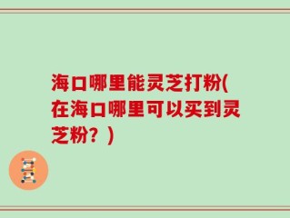 海口哪里能灵芝打粉(在海口哪里可以买到灵芝粉？)