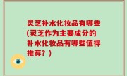 灵芝补水化妆品有哪些(灵芝作为主要成分的补水化妆品有哪些值得推荐？)