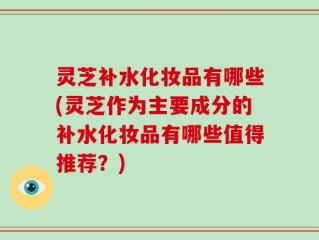 灵芝补水化妆品有哪些(灵芝作为主要成分的补水化妆品有哪些值得推荐？)