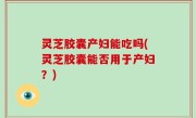灵芝胶囊产妇能吃吗(灵芝胶囊能否用于产妇？)