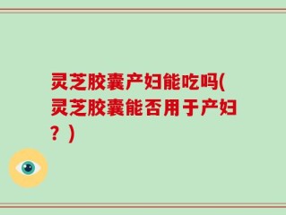 灵芝胶囊产妇能吃吗(灵芝胶囊能否用于产妇？)