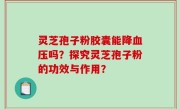 灵芝孢子粉胶囊能降血压吗？探究灵芝孢子粉的功效与作用？
