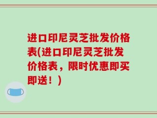 进口印尼灵芝批发价格表(进口印尼灵芝批发价格表，限时优惠即买即送！)