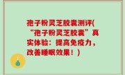 孢子粉灵芝胶囊测评(“孢子粉灵芝胶囊”真实体验：提高免疫力，改善睡眠效果！)