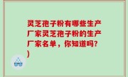 灵芝孢子粉有哪些生产厂家灵芝孢子粉的生产厂家名单，你知道吗？)