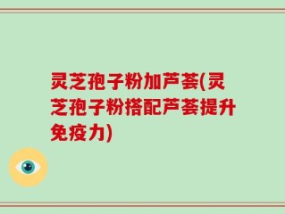 灵芝孢子粉加芦荟(灵芝孢子粉搭配芦荟提升免疫力)