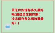 灵芝冷冻保存多久最好喝(最佳灵芝保存期：冷冻保存多久喝效果最好？)