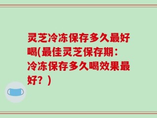 灵芝冷冻保存多久最好喝(最佳灵芝保存期：冷冻保存多久喝效果最好？)