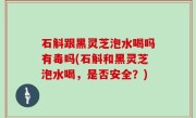 石斛跟黑灵芝泡水喝吗有毒吗(石斛和黑灵芝泡水喝，是否安全？)