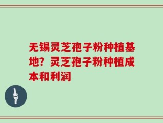 无锡灵芝孢子粉种植基地？灵芝孢子粉种植成本和利润