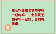 三七粉能和灵芝孢子粉一起吃吗？三七和灵芝孢子粉一起吃，真的有用吗