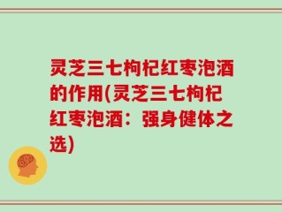 灵芝三七枸杞红枣泡酒的作用(灵芝三七枸杞红枣泡酒：强身健体之选)