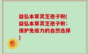 益弘本草灵芝孢子粉(益弘本草灵芝孢子粉：保护免疫力的自然选择)