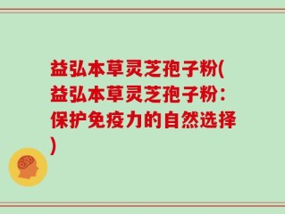 益弘本草灵芝孢子粉(益弘本草灵芝孢子粉：保护免疫力的自然选择)