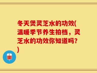 冬天煲灵芝水的功效(温暖季节养生拍档，灵芝水的功效你知道吗？)