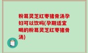 粉葛灵芝红枣猪骨汤孕妇可以饮吗(孕期适宜喝的粉葛灵芝红枣猪骨汤)