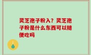 灵芝孢子粉入？灵芝孢子粉是什么东西可以随便吃吗