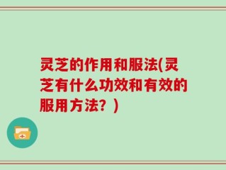 灵芝的作用和服法(灵芝有什么功效和有效的服用方法？)