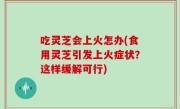吃灵芝会上火怎办(食用灵芝引发上火症状？这样缓解可行)