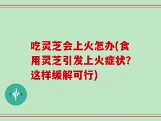 吃灵芝会上火怎办(食用灵芝引发上火症状？这样缓解可行)