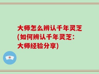 大师怎么辨认千年灵芝(如何辨认千年灵芝：大师经验分享)