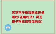 灵芝孢子粉饭前吃还是饭吃(正确吃法！灵芝孢子粉应该在饭前吃)