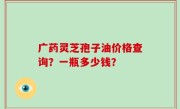 广药灵芝孢子油价格查询？一瓶多少钱？