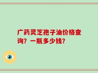 广药灵芝孢子油价格查询？一瓶多少钱？
