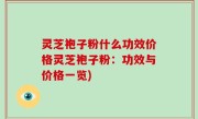 灵芝袍子粉什么功效价格灵芝袍子粉：功效与价格一览)
