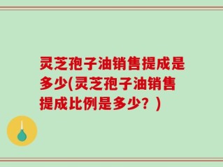 灵芝孢子油销售提成是多少(灵芝孢子油销售提成比例是多少？)