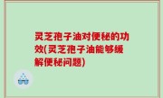 灵芝孢子油对便秘的功效(灵芝孢子油能够缓解便秘问题)