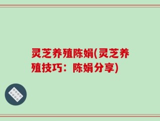 灵芝养殖陈娟(灵芝养殖技巧：陈娟分享)