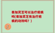 姜加灵芝可以治疗疤痕吗(姜加灵芝有治疗疤痕的功效吗？)