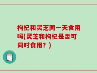 枸杞和灵芝同一天食用吗(灵芝和枸杞是否可同时食用？)