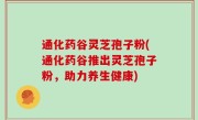 通化药谷灵芝孢子粉(通化药谷推出灵芝孢子粉，助力养生健康)