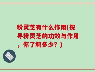 粉灵芝有什么作用(探寻粉灵芝的功效与作用，你了解多少？)