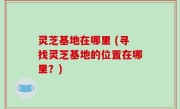 灵芝基地在哪里 (寻找灵芝基地的位置在哪里？)