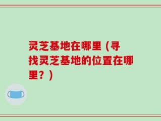灵芝基地在哪里 (寻找灵芝基地的位置在哪里？)