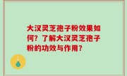 大汉灵芝孢子粉效果如何？了解大汉灵芝孢子粉的功效与作用？